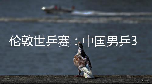 男乒挺进3比中国0战大利亚队强伦敦世乒赛胜澳